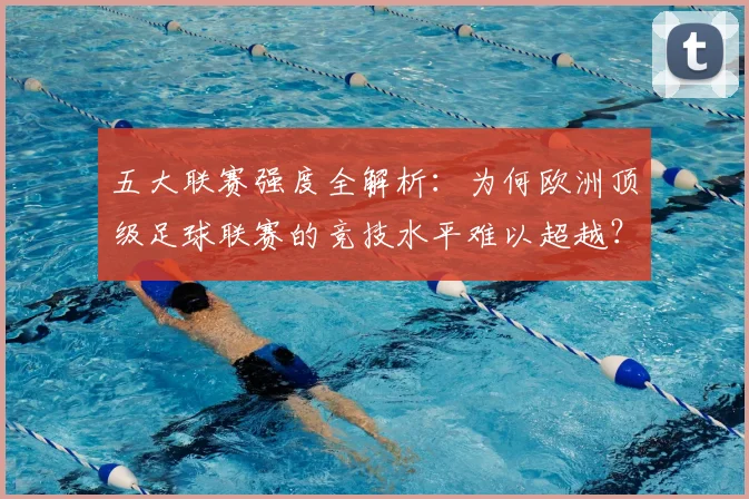 五大联赛强度全解析：为何欧洲顶级足球联赛的竞技水平难以超越？_20260611141653